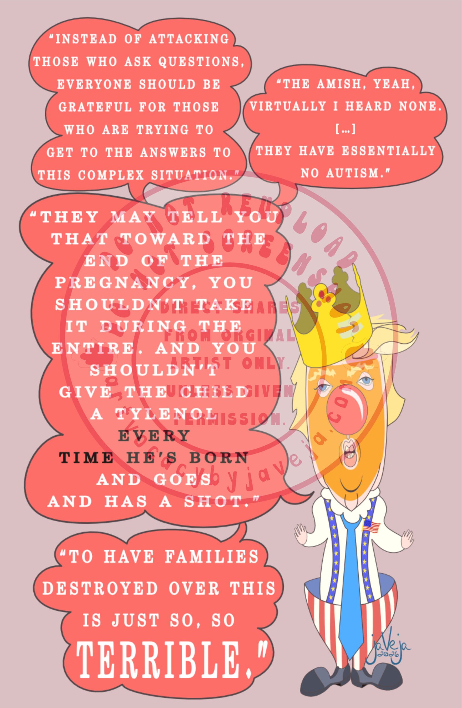 A 1970s retro-style illustration titled "Ableism Circus - Donald Trump". A retro figure resembling a clown version of President Donald Trump stands against a solid light burgundy background. Four speech bubbles emerge from his mouth. The top bubble reads: "Instead of attacking those who ask questions, everyone should be grateful for those who are trying to get to the answers to this complex situation". Another beside it says: "The Amish, yeah. Virtually I heard none. [...] They have essentially no autism." This connects to a third bigger bubble below that says: "They may tell you that toward the end of the pregnancy, you shouldn't take it during the entire. And you shouldn't give the child a Tylenol every time he's born and goes and has a shot." This bubble points directly towards his face. Below that bubble is another word bubble that says: "To have families destroyed over this is just so, so TERRIBLE." The figure wears a cardboard king's crown that is ripped in a single place but held together with cello tape. He has his signature fluffy yellow/white hair with a classic comb-over. His eyes are puffy and dead-looking with big fluffy yellow eyebrows, topped with a big red clown nose. His whole face is covered in crusty orange face paint, with his duck-like puckered lips open to show his teeth like he's in the middle of talking. He is wearing a white long-sleeve business shirt with a large white clown collar at the top, and an oversized blue tie. His pants are classic clown hoop pants with red and white stripes that are extremely wide at the top and taper down to the ankles, held up by blue suspenders with yellow stars on them. There is also a flag pin pinned to the suspenders on the top left shoulder. Trump's hands are super tiny compared to the rest of him; he holds them out to his sides with palms up and facing the viewer. He wears large dark grey and black clown shoes. At the bottom of the illustration is the artist's signature reading "jaVeja 2026". The image includes watermarks stating: "DO NOT REUPLOAD", "DO NOT SCREENSHOT", "Direct Shares from Original Artist only. Unless given permission.", and www.artvocacybyjaveja.com.