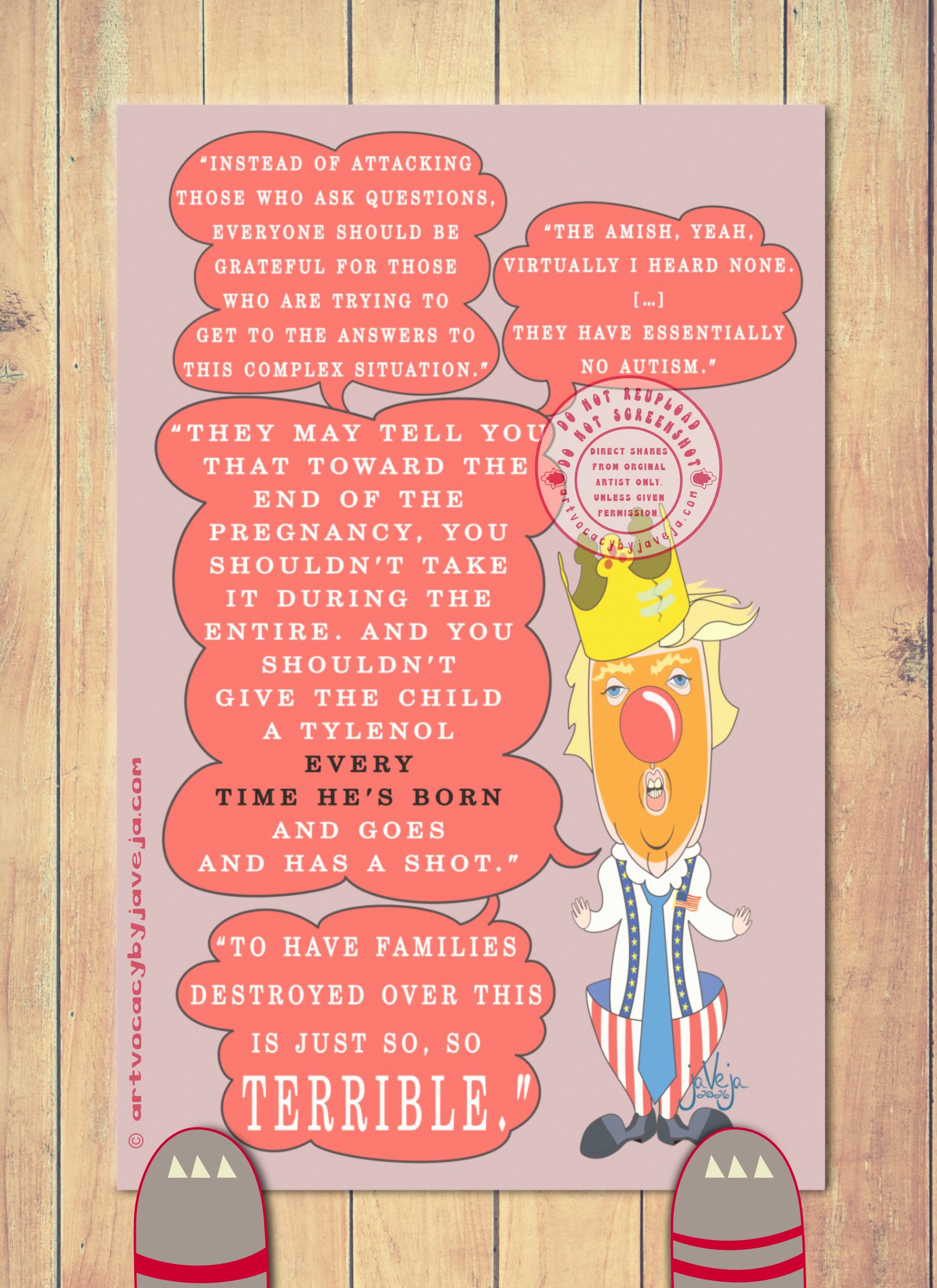 A 1970s retro-style illustration titled "Ableism Circus - Donald Trump". A retro figure resembling a clown version of President Donald Trump stands against a solid light burgundy background. Four speech bubbles emerge from his mouth. The top bubble reads: "Instead of attacking those who ask questions, everyone should be grateful for those who are trying to get to the answers to this complex situation". Another beside it says: "The Amish, yeah. Virtually I heard none. [...] They have essentially no autism." This connects to a third bigger bubble below that says: "They may tell you that toward the end of the pregnancy, you shouldn't take it during the entire. And you shouldn't give the child a Tylenol every time he's born and goes and has a shot." This bubble points directly towards his face. Below that bubble is another word bubble that says: "To have families destroyed over this is just so, so TERRIBLE."

The figure wears a cardboard king's crown that is ripped in a single place but held together with cello tape. He has his signature fluffy yellow/white hair with a classic comb-over. His eyes are puffy and dead-looking with big fluffy yellow eyebrows, topped with a big red clown nose. His whole face is covered in crusty orange face paint, with his duck-like puckered lips open to show his teeth like he's in the middle of talking. He is wearing a white long-sleeve business shirt with a large white clown collar at the top, and an oversized blue tie. His pants are classic clown hoop pants with red and white stripes that are extremely wide at the top and taper down to the ankles, held up by blue suspenders with yellow stars on them. There is also a flag pin pinned to the suspenders on the top left shoulder. Trump's hands are super tiny compared to the rest of him; he holds them out to his sides with palms up and facing the viewer. He wears large dark grey and black clown shoes.

At the bottom of the illustration is the artist's signature reading "jaVeja 2026". The image includes watermarks stating: "DO NOT REUPLOAD", "DO NOT SCREENSHOT", "Direct Shares from Original Artist only. Unless given permission.", and www.artvocacybyjaveja.com.