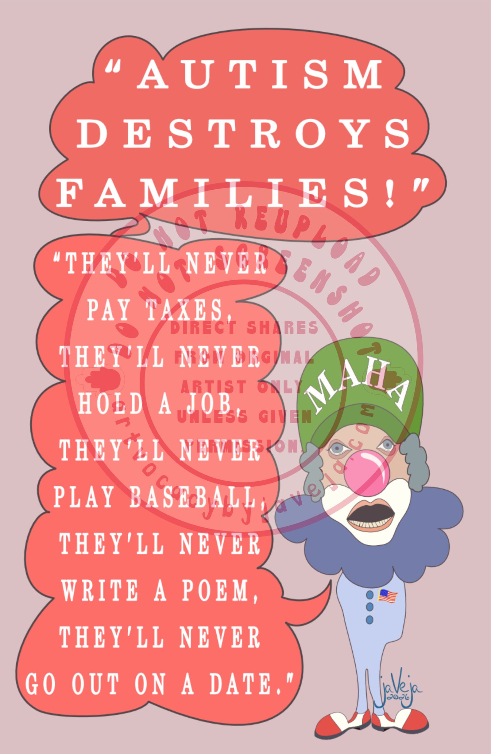 A 1970s retro-style illustration titled "Ableism Circus - RFK Jr". A semi-abstract figure resembling a clown version of RFK Jr stands against a solid light burgundy background. Two speech bubbles emerge from his large, black open mouth. The top bubble reads: "Autism Destroys Families!" connected to a second bubble below that says: "They'll never pay taxes, they'll never hold a job, they'll never play baseball, they'll never write a poem, they'll never go on a date." The figure wears a green MAHA hat and has fluffy grey clown hair framing his face. His eyes are puffy and dead-looking, topped with a big pink clown nose. He has classic white chin and cheek makeup, with a wide open mouth showing only his bottom teeth. He has no arms but wears feet in large white and red clown shoes. Around his neck is a large dark blue clown collar; the rest of his outfit is light blue. He wears a flag pin on the upper left side of his chest. At the bottom of the illustration is the artist's signature reading "jaVeja 2026". The image includes watermarks stating: "DO NOT REUPLOAD", "DO NOT SCREENSHOT", "Direct Shares from Original Artist only. Unless given permission.", and www.artvocacybyjaveja.com.