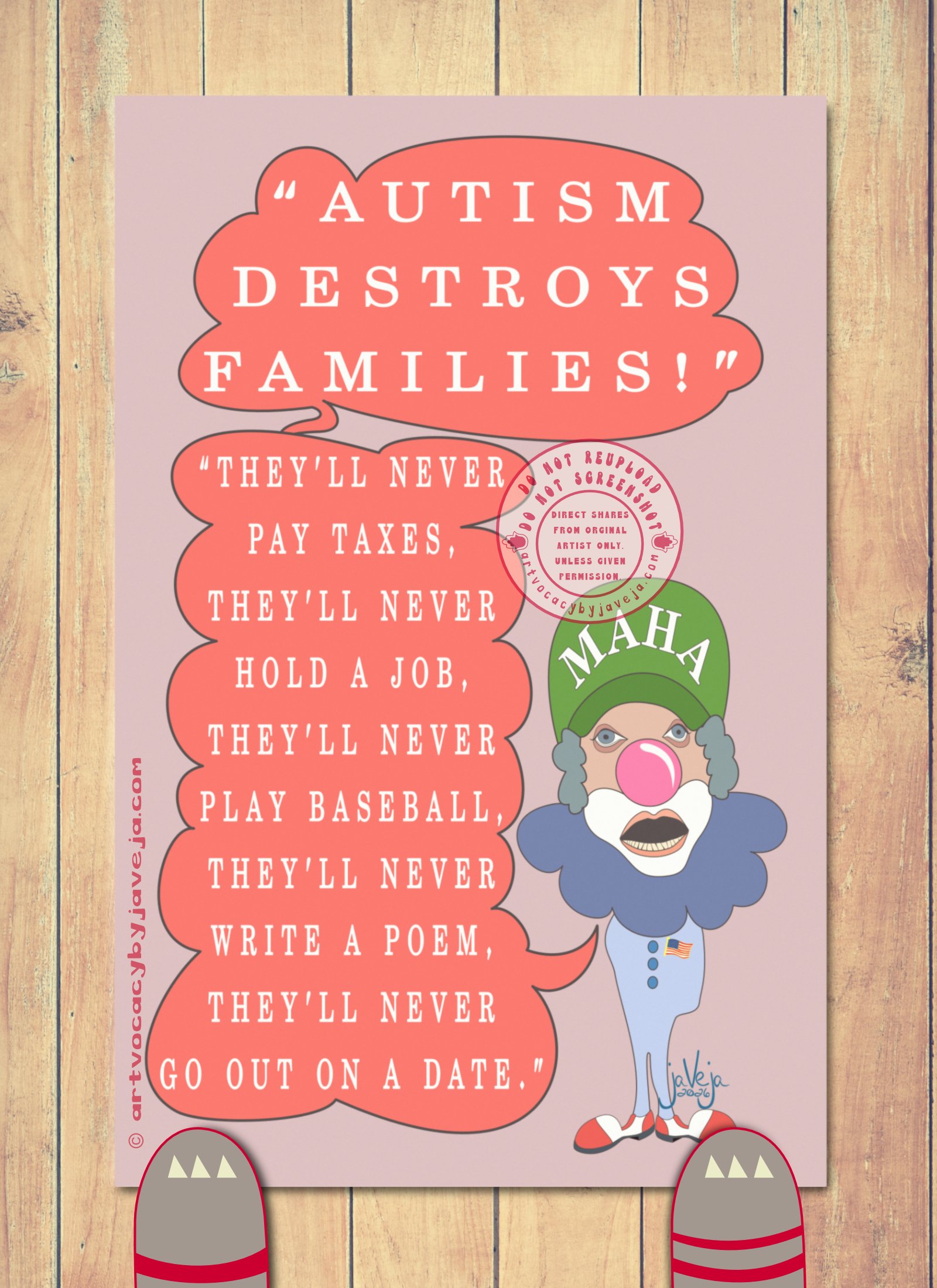 A 1970s retro-style illustration titled "Ableism Circus - RFK Jr". A semi-abstract figure resembling a clown version of RFK Jr stands against a solid light burgundy background. Two speech bubbles emerge from his large, black open mouth. The top bubble reads: "Autism Destroys Families!" connected to a second bubble below that says: "They'll never pay taxes, they'll never hold a job, they'll never play baseball, they'll never write a poem, they'll never go on a date."

The figure wears a green MAHA hat and has fluffy grey clown hair framing his face. His eyes are puffy and dead-looking, topped with a big pink clown nose. He has classic white chin and cheek makeup, with a wide open mouth showing only his bottom teeth. He has no arms but wears feet in large white and red clown shoes. Around his neck is a large dark blue clown collar; the rest of his outfit is light blue. He wears a flag pin on the upper left side of his chest.

At the bottom of the illustration is the artist's signature reading "jaVeja 2026". The image includes watermarks stating: "DO NOT REUPLOAD", "DO NOT SCREENSHOT", "Direct Shares from Original Artist only. Unless given permission.", and www.artvocacybyjaveja.com.