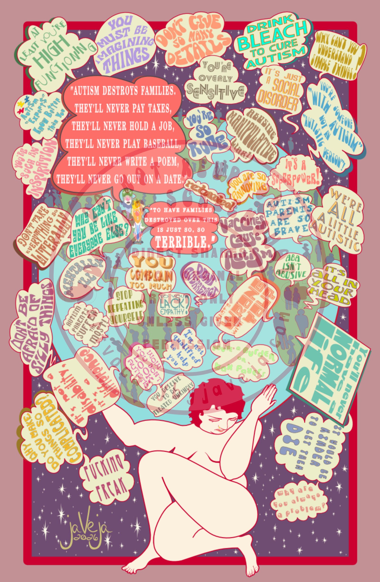 A modern take on 1970s retro-style illustration titled "The Weight of Autism" set against a starry purple background with a red line border separating it from a light purple solid main background. At the bottom center is a figure sitting with one leg thrown over the other, covering their chest; they are naked but nothing intimate is showing. Their head is tilted down with eyes shut, looking sad, defeated, and exhausted. The figure is holding up a large stylized planet Earth covered in abstract figures, except two figures are clearly recognizable as Donald Trump and RFK Jr in clown suits. Word bubbles come from many of the figures covering the entire earth, overwhelming and crossing over the red line border. The word bubbles say: "Why Can't You Understand Simple Things?", "You're Someone with Autism not an Autistic Person", "We're all a little Autistic", "Drink Bleach to Cure Autism", "It's just a social disorder", "It's a Superpower!", "Abusive, Manipulative, Liar", "You're so Annoying", "Autism Parents are so Brave", "ABA isn't Abusive", "It's all in your head", "You'll never have a normal life", "Vaccines Cause Autism", "What's Wrong with You?", "It would be kinder to let them die", "Why are you always a problem?", "You're a burden on tax payers", "Don't Overreact", "Retarded", "You're so rude", "You're overly sensitive", "Don't give so many details", "You must be imagining things", "At least you're high functioning", "Autism experts know better than you", "You're such an inspiration", "Don't take everything so literally", "Why can't you be like everyone else?", "Mentally Ill", "You Complain Too Much", "So You Lack Empathy?", "Stop Repeating Yourself", "I'm not qualified to help You", "You deserve to be treated unkindly", "Wow You Don't Look Autistic", "Autism Parents Suffer the Most!", "Don't be afraid of silly things", "It's not a disability it's a difference", "Why do you make things so complicated?", "Fucking Freak", and Clown RFK Jr is saying "Autism Destroys families. They'll never pay taxes, they'll never hold a job, they'll never play baseball, they'll never write a poem, they'll never go on a date." and Clown Donald Trump is saying "To have families destroyed over this is just so, so terrible". At the bottom of the illustration is the artist’s signature that says, “jaVeja 2026”. Water mark on image that says: "DO NOT REUPLOAD", "DO NOT SCREENSHOT", "Direct Shares from Original Artist only. Unless given permission.", and www.artvocacybyjaveja.com