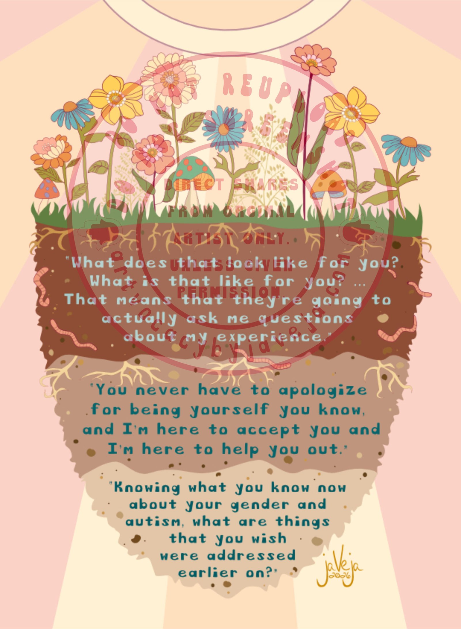 A modern take on 1970’s retro style illustration, titled "What Makes Us Grow", showing healthy flowers and mushrooms growing from a three layered soil bed seemingly floating in the center of the image. Sunrays shine from the top center behind all the healthy, vibrant growth on the top soil. The soil layers are 3 different shades of rich soil. Going from darkest to lightest, with visible healthy roots and plump worms throughout the soil beds. Three affirming quotes from autistic and gender-diverse research participants about supportive mental health care are embedded within each soil layer in a retro style font. First layer reads, “What does that look like for you? What is that like for you? … That means that they’re going to actually ask me questions about my experience.” Second quote reads, “You never have to apologize for being yourself you know, and I’m here to accept you and I’m here to help you out.” Third quote reads, “Knowing what you know now about your gender and autism, what are things that you wish were addressed earlier on?” Artist’s signature is in the bottom right corner that reads jaVeja 2026. Water mark on image that says: "DO NOT REUPLOAD", "DO NOT SCREENSHOT", "Direct Shares from Original Artist only. Unless given permission.", and artvocacybyjaveja.com.
