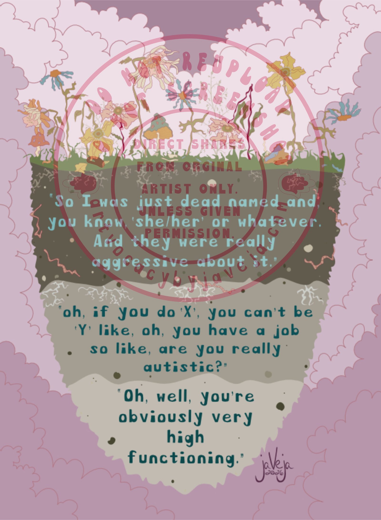 A modern take on 1970’s retro style illustration, titled "What Makes Us Wither", showing dead flowers and dead mushrooms growing from a three layered soil bed seemingly floating in the center of the image. Dark, gloomy clouds are behind all the dead, withered growth and soil. The soil layers are 3 different shades of unhealthy looking, grey/brown soil. Going from darkest to lightest, with visible withered roots and dried-up worms throughout the soil beds. Three negative quotes from autistic and gender-diverse research participants about non-supportive mental health care are embedded within each soil layer in a retro style font. First layer reads, “So I was just dead named and, you know, ‘she/her’ or whatever. And they were really aggressive about it.” Second quote reads, “oh, if you do ‘X’, you can’t be ‘Y’ like, oh, you have a job so like, are you really autistic?” Third quote reads, “Oh, well, you’re obviously very high functioning.” Artist’s signature is in the bottom right corner that reads jaVeja 2026. Water mark on image that says: "DO NOT REUPLOAD", "DO NOT SCREENSHOT", "Direct Shares from Original Artist only. Unless given permission.", and artvocacybyjaveja.com.